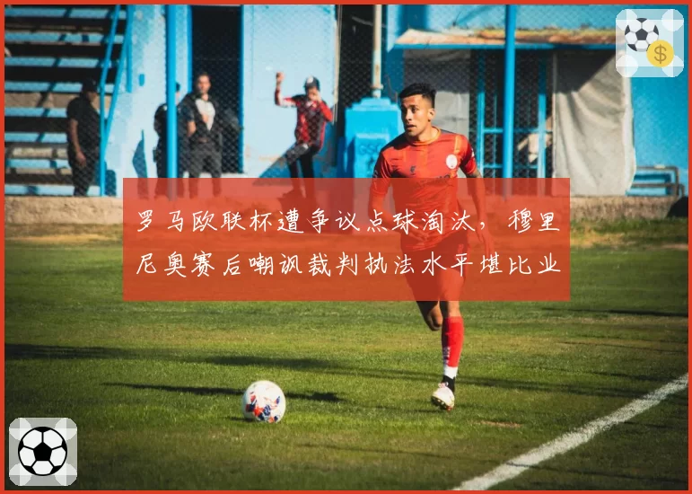 罗马欧联杯遭争议点球淘汰，穆里尼奥赛后嘲讽裁判执法水平堪比业余