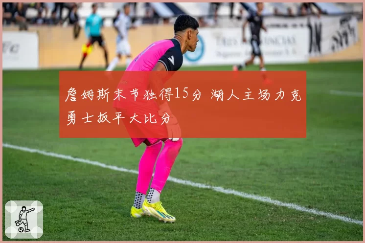 詹姆斯末节独得15分 湖人主场力克勇士扳平大比分