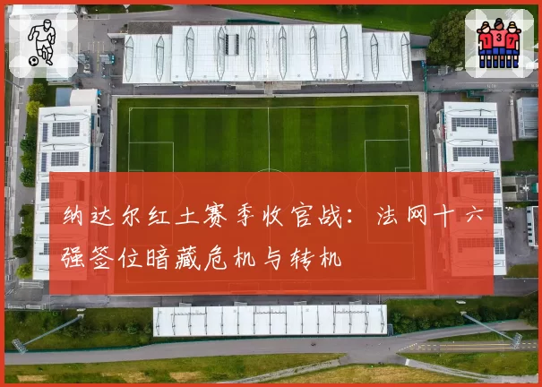 纳达尔红土赛季收官战:法网十六强签位暗藏危机与转机