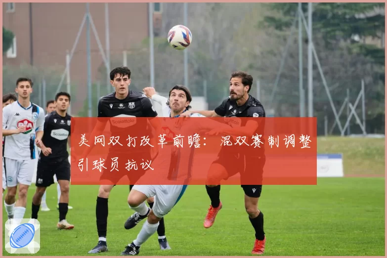 美网双打改革前瞻：混双赛制调整引球员抗议