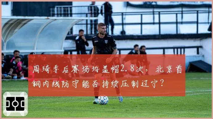 周琦季后赛场均盖帽2.8次,北京首钢内线防守能否持续压制辽宁?