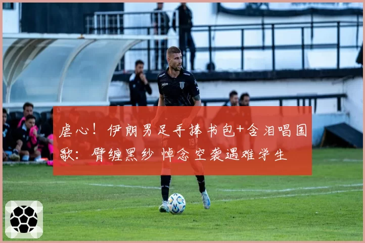 虐心！伊朗男足手捧书包+含泪唱国歌：臂缠黑纱 悼念空袭遇难学生