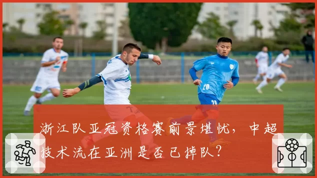 浙江队亚冠资格赛前景堪忧，中超技术流在亚洲是否已掉队？
