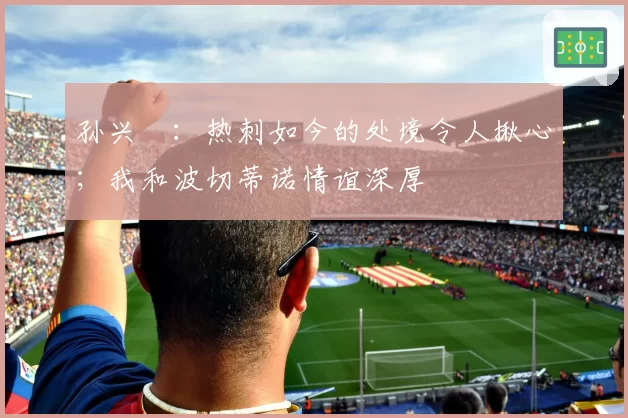 孙兴慜：热刺如今的处境令人揪心；我和波切蒂诺情谊深厚