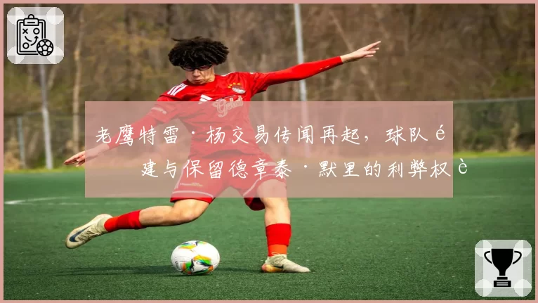 老鹰特雷·杨交易传闻再起，球队重建与保留德章泰·默里的利弊权衡