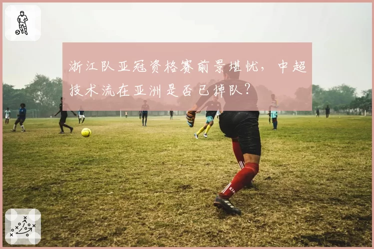浙江队亚冠资格赛前景堪忧，中超技术流在亚洲是否已掉队？