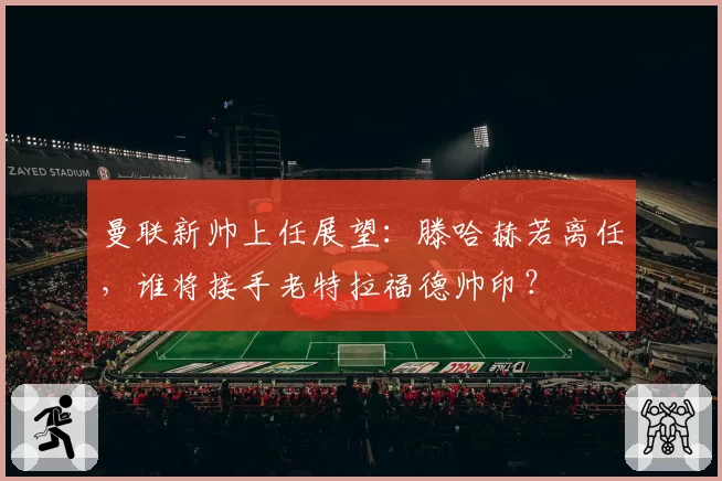 曼联新帅上任展望：滕哈赫若离任，谁将接手老特拉福德帅印？