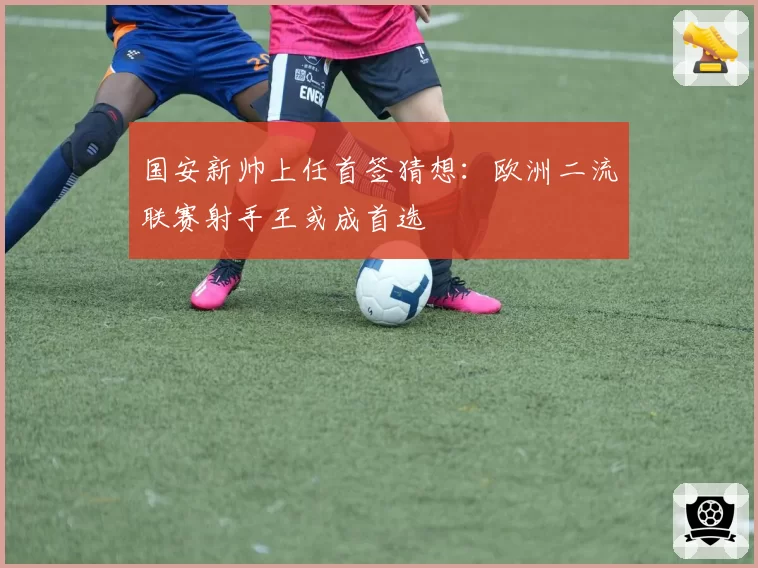 国安新帅上任首签猜想：欧洲二流联赛射手王或成首选