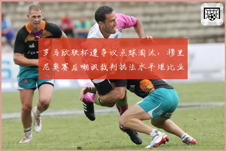 罗马欧联杯遭争议点球淘汰，穆里尼奥赛后嘲讽裁判执法水平堪比业余