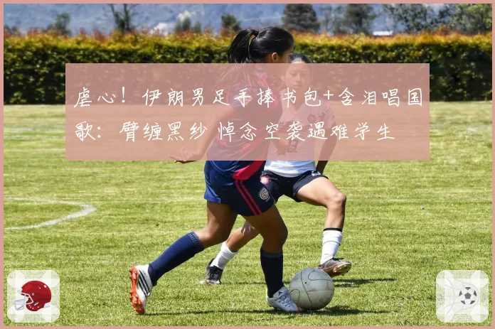 虐心！伊朗男足手捧书包+含泪唱国歌：臂缠黑纱 悼念空袭遇难学生