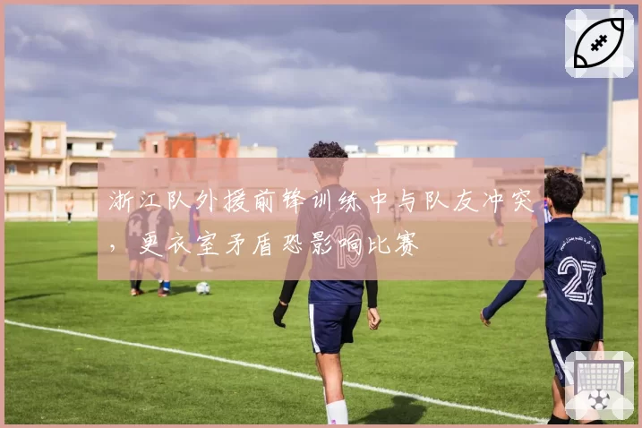 浙江队外援前锋训练中与队友冲突,更衣室矛盾恐影响比赛