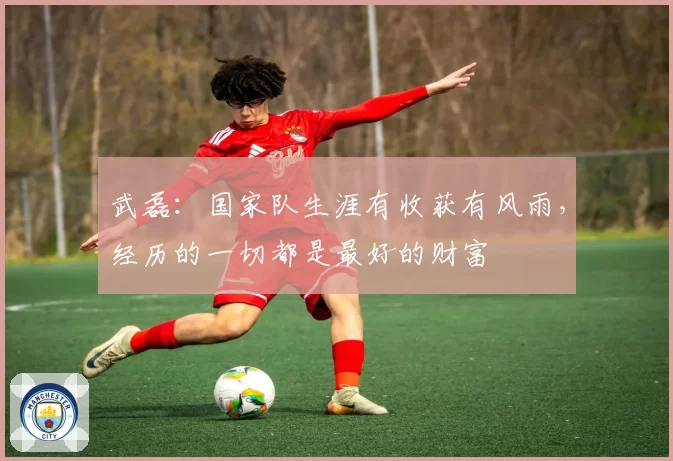 武磊：国家队生涯有收获有风雨，经历的一切都是最好的财富