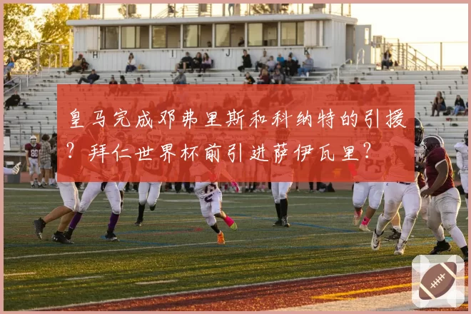 皇马完成邓弗里斯和科纳特的引援?拜仁世界杯前引进萨伊瓦里?