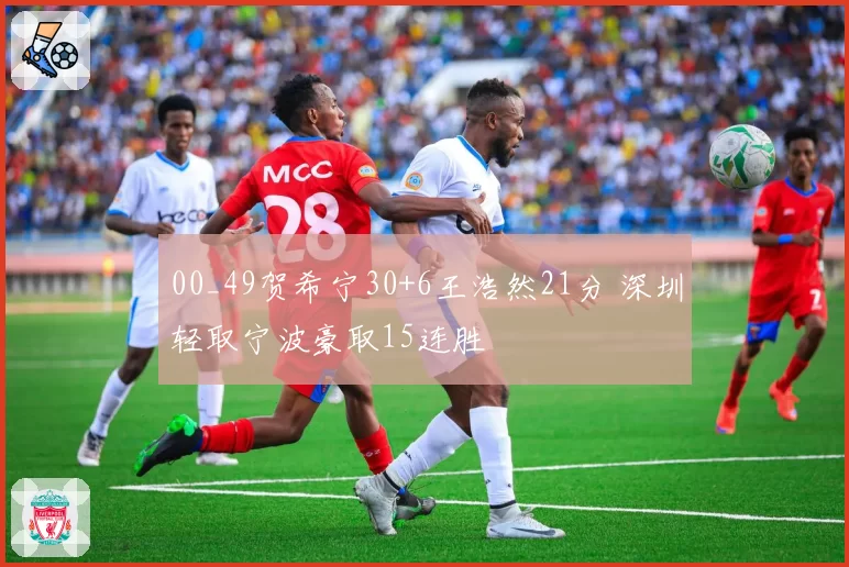 00_49贺希宁30+6王浩然21分 深圳轻取宁波豪取15连胜