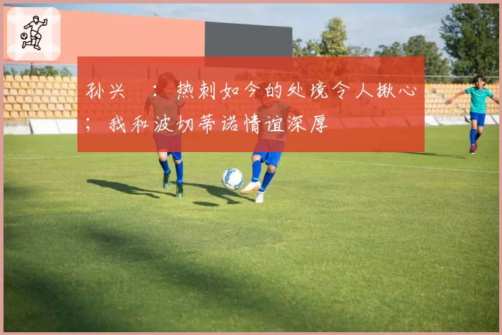孙兴慜：热刺如今的处境令人揪心；我和波切蒂诺情谊深厚