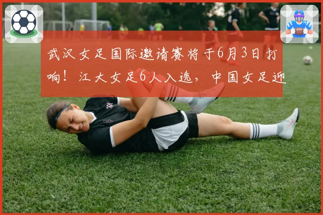 武汉女足国际邀请赛将于6月3日打响!江大女足6人入选,中国女足迎战俄罗斯女足