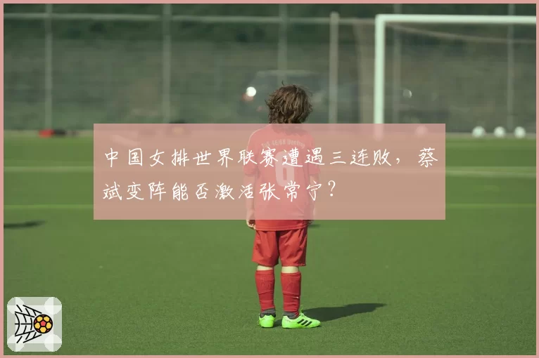 中国女排世界联赛遭遇三连败，蔡斌变阵能否激活张常宁？