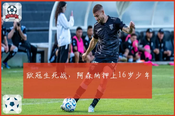 欧冠生死战，阿森纳押上16岁少年