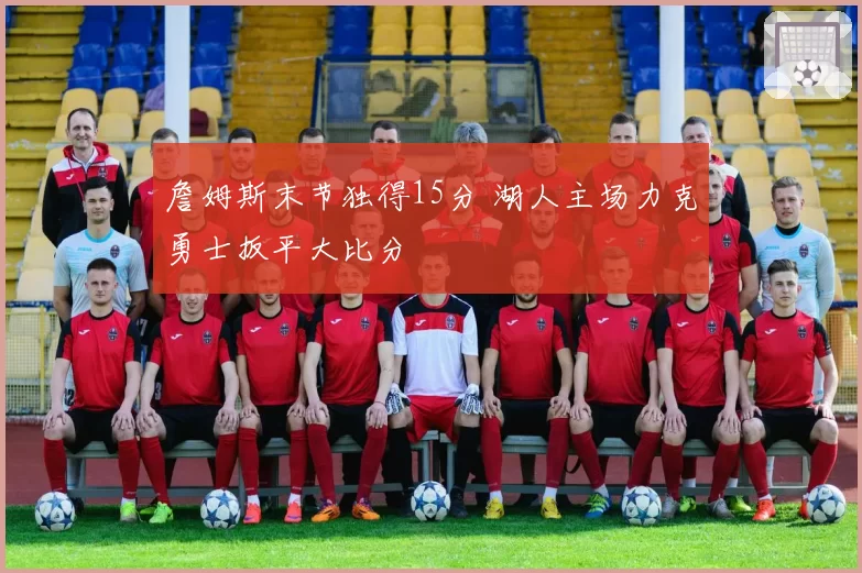 詹姆斯末节独得15分 湖人主场力克勇士扳平大比分