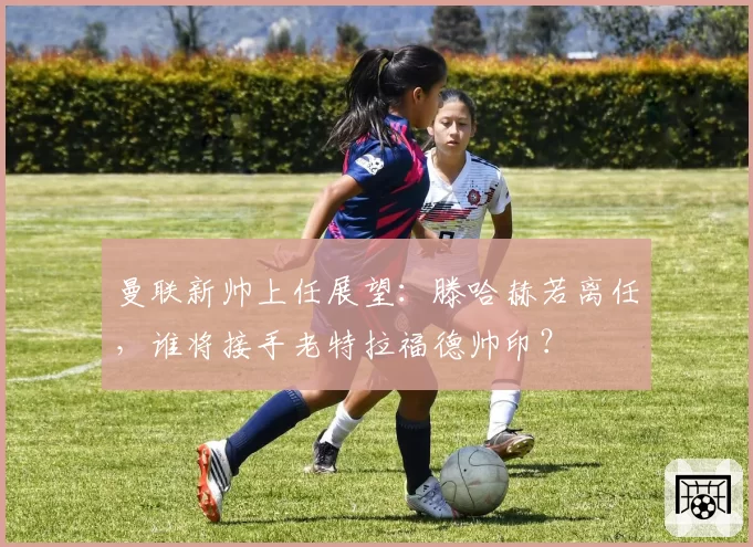 曼联新帅上任展望：滕哈赫若离任，谁将接手老特拉福德帅印？